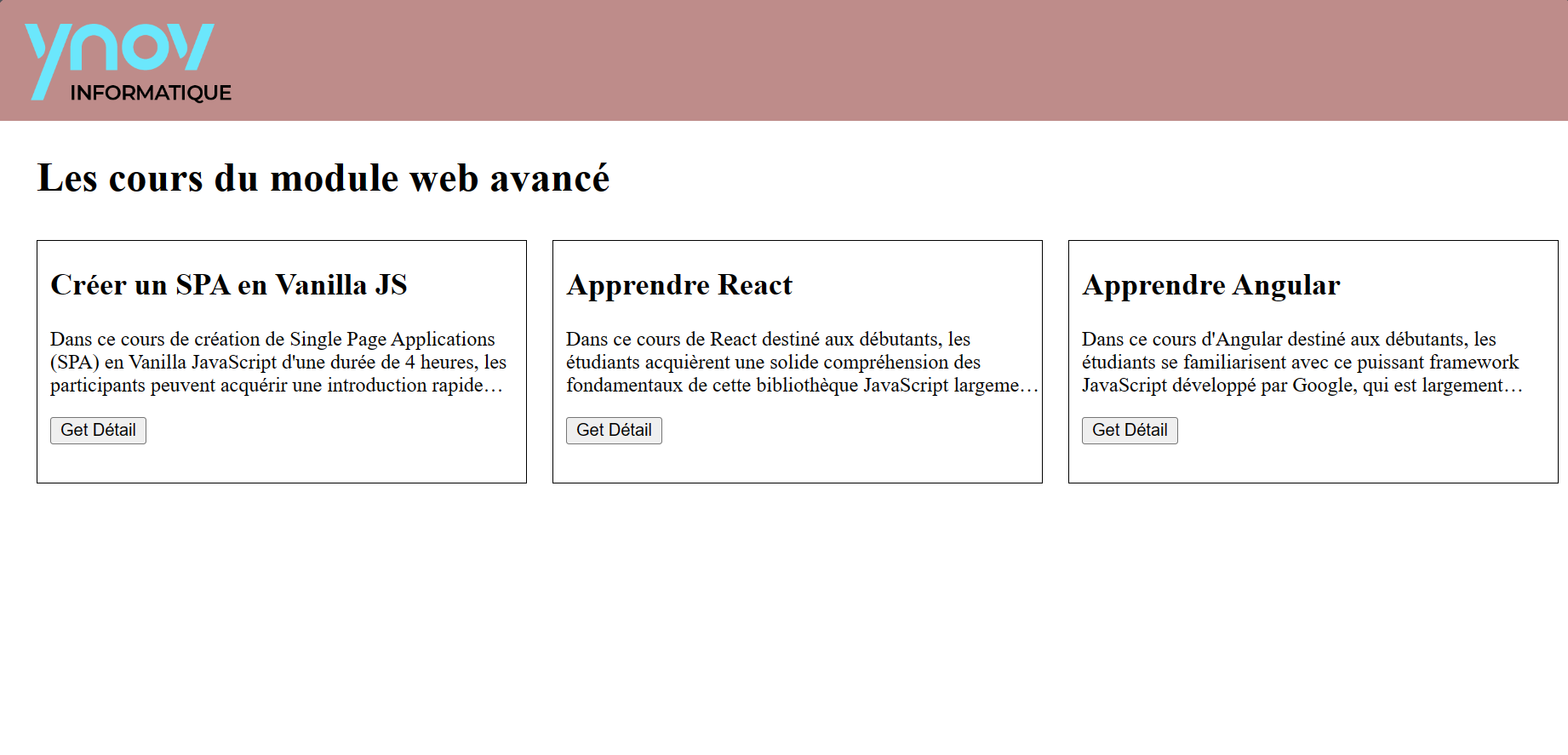 J'ai récemment achevé une page web pour un travail pratique, en respectant scrupuleusement les directives spécifiées. Ce projet impliquait la création d'une Single Page Application (SPA) en Vanilla JavaScript, sans recourir à des frameworks ou librairies. La SPA se compose de deux pages principales, chacune redirigeant vers la page d'accueil lors du rechargement. Le design, bien que simple, respecte les consignes établies, avec un en-tête contenant un logo Ynov et un layout non-responsive. La page d'accueil affiche un titre et la liste des cours, chaque cours étant présenté avec un titre, une description succincte et un bouton "Get details" menant à la page de détails du cours. Cette dernière offre un aperçu détaillé du cours, incluant un bouton de retour. Le développement a été guidé par les principes de ES6, avec une attention particulière portée au nommage des variables et à l'épuration des commentaires superflus.